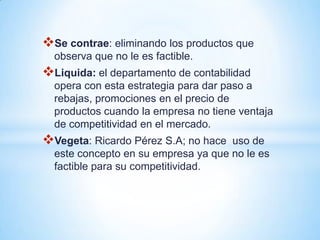 Se contrae: eliminando los productos que
  observa que no le es factible.
Liquida: el departamento de contabilidad
  opera con esta estrategia para dar paso a
  rebajas, promociones en el precio de
  productos cuando la empresa no tiene ventaja
  de competitividad en el mercado.
Vegeta: Ricardo Pérez S.A; no hace  uso de
  este concepto en su empresa ya que no le es
  factible para su competitividad.
 