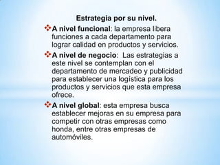 Estrategia por su nivel.
A nivel funcional: la empresa libera
 funciones a cada departamento para
 lograr calidad en productos y servicios.
A nivel de negocio: Las estrategias a
 este nivel se contemplan con el
 departamento de mercadeo y publicidad
 para establecer una logística para los
 productos y servicios que esta empresa
 ofrece.
A nivel global: esta empresa busca
 establecer mejoras en su empresa para
 competir con otras empresas como
 honda, entre otras empresas de
 automóviles.
 