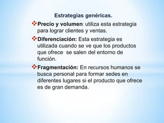Estrategias genéricas.
Precio y volumen: utiliza esta estrategia
  para lograr clientes y ventas.
Diferenciación: Esta estrategia es
  utilizada cuando se ve que los productos
  que ofrece se salen del entorno de
  función.
Fragmentación: En recursos humanos se
  busca personal para formar sedes en
  diferentes lugares si el producto que ofrece
  es de gran demanda.
 
