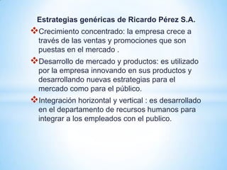Estrategias genéricas de Ricardo Pérez S.A.
Crecimiento concentrado: la empresa crece a
  través de las ventas y promociones que son
  puestas en el mercado .
Desarrollo de mercado y productos: es utilizado
  por la empresa innovando en sus productos y
  desarrollando nuevas estrategias para el
  mercado como para el público.
Integración horizontal y vertical : es desarrollado
  en el departamento de recursos humanos para
  integrar a los empleados con el publico.
 
