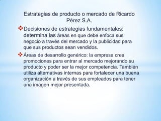 Estrategias de producto o mercado de Ricardo
                    Pérez S.A.
Decisiones de estrategias fundamentales:
  determina las áreas en que debe enfoca sus
  negocio a través del mercado y la publicidad para
  que sus productos sean vendidos.
 Áreas de desarrollo genérico: la empresa crea
  promociones para entrar al mercado mejorando su
  producto y poder ser la mejor competencia. También
  utiliza alternativas internas para fortalecer una buena
  organización a través de sus empleados para tener
  una imagen mejor presentada.
 