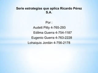Serie estrategias que aplica Ricardo Pérez
                   S.A.


                  Por :
          Audett Pitty 4-765-293
           Edilma Guerra 4-754-1187
         Eugenio Guerra 4-763-2228
       Lohaiquis Jordán 4-756-2178
 