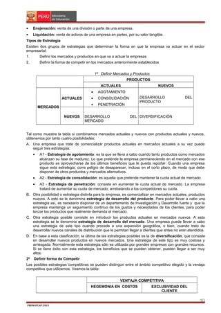 •

Enajenación: venta de una división o parte de una empresa.

•

Liquidación: venta de activos de una empresa en partes, por su valor tangible.

Tipos de Estrategia
Existen dos grupos de estrategias que determinan la forma en que la empresa va actuar en el sector
empresarial:
1.

Definir los mercados y productos en que va a actuar la empresas

2.

Definir la forma de competir en los mercados anteriormente establecidos
1º Definir Mercados y Productos
PRODUCTOS
ACTUALES
•

MERCADOS
NUEVOS

AGOTAMIENTO

•

CONSOLIDACIÓN

•

ACTUALES

NUEVOS

PENETRACIÓN

DESARROLLO
MERCADO

DESARROLLO
PRODUCTO

DEL

DEL DIVERSIFICACIÓN

Tal como muestra la tabla si combinamos mercados actuales y nuevos con productos actuales y nuevos,
obtenemos por tanto cuatro posibilidades:
A. Una empresa que trate de comercializar productos actuales en mercados actuales a su vez puede
seguir tres estrategias:
•

A1 - Estrategia de agotamiento: es la que se lleva a cabo cuando tanto productos como mercados
alcanzan su fase de madurez. Lo que pretende la empresa permaneciendo en el mercado con ese
producto es aprovecharse de los últimos beneficios que le pueda reportar. Cuando una empresa
sigue esta estrategia, corre peligro de desaparecer, incluso en el corto plazo, de modo que debe
disponer de otros productos y mercados alternativos.

•

A2 - Estrategia de consolidación: es aquella que pretende mantener la cuota actual de mercado.

•

A3 - Estrategia de penetración: consiste en aumentar la cuota actual de mercado. La empresa
tratará de aumentar su cuota de mercado, arrebatando a los competidores su cuota.

B. Otra posibilidad o estrategia distinta para la empresa, es comercializar en mercados actuales, productos
nuevos. A esto se le denomina estrategia de desarrollo del producto. Para poder llevar a cabo una
estrategia así, es necesario disponer de un departamento de Investigación y Desarrollo fuerte y que la
empresa mantenga un seguimiento continuo de los gustos y necesidades de los clientes, para poder
lanzar los productos que realmente demanda el mercado.
C. Otra estrategia posible consiste en introducir los productos actuales en mercados nuevos. A esta
estrategia se le denomina estrategia de desarrollo del mercado. Una empresa puede llevar a cabo
una estrategia de este tipo cuando procede a una expansión geográfica, o bien, cuando trato de
desarrollar nuevos canales de distribución que le permitan llegar a clientes que antes no eran atendidos.
D. En base a esta clasificación, la última de las estrategias posibles es la de diversificación, que consiste
en desarrollar nuevos productos en nuevos mercados. Una estrategia de este tipo es muy costosa y
arriesgada. Normalmente esta estrategia sólo es utilizada por grandes empresas con grandes recursos.
Si se tiene éxito con esta estrategia, los beneficios que se pueden obtener, pueden llegar a ser muy
altos.
2º

Definir forma de Competir

Las posibles estrategias competitivas se pueden distinguir entre el ámbito competitivo elegido y la ventaja
competitiva que utilicemos. Veamos la tabla:
VENTAJA COMPETITIVA
HEGEMONIA EN COSTOS

EXCLUSIVIDAD DEL
CLIENTE

10
PRONAFCAP-2013

 
