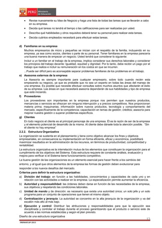 •

Revise nuevamente su Idea de Negocio y haga una lista de todas las tareas que se llevarán a cabo
en su empresa.

•

Decida qué tareas no tendrá el tiempo o las calificaciones para ser realizadas por usted.

•

Describa qué habilidades y otros requisitos deberá tener su personal para realizar esta tareas.

•

Decida cuántos empleados necesitará para efectuar estas tareas.

d) Familiares en su empresa
Muchos empresarios de micro y pequeñas se inician con el respaldo de la familia, incluyendo en su
empresa, ya sea como socios, clientes o parte de su personal. Tener familiares en la empresa parecería
una buena manera de empezar un negocio. Usted tendrá que considerar lo siguiente:
Incluir a un familiar en el trabajo de la empresa, implica considerar sus derechos laborales y considerar
los principios del trabajo decente: Igualdad, equidad y dignidad. Por lo tanto, debe recibir un pago por el
trabajo que realiza e incluir su remuneración en los costos en que se incurren.
...Puede ser difícil pero es aconsejable separar problemas familiares de los problemas en el trabajo.
e) Asesores externos de la empresa
La Asesoría es siempre importante para cualquier empresario, sobre todo cuando recién esta
empezando su negocio, ya que es probable que no sea un experto en todas las áreas del manejo de
una empresa. Es posible que necesite efectuar consultas sobre muchos asuntos que afectarán el éxito
de su empresa. Las áreas en que necesitará asesoría dependerán de sus habilidades y tipo de empresa
que está iniciando.
f)

Proveedores
Los proveedores son importantes en la empresa porque nos permiten que nuestros productos,
mercancías o servicios se ofrezcan sin ninguna interrupción y a precios competitivos. Nos proporcionan
materia prima; maquinarias; información sobre nuevos productos, tecnología y comportamiento del
mercado, específicamente de la competencia; capacitación en temas de gestión; créditos; asesoría para
mejorar nuestra gestión o superar problemas específicos.

g) Clientes
En todo negocio el cliente es el principal personaje de una empresa. Él es la razón de ser de la empresa
y el elemento potencial de desarrollo de la misma. Al cliente debe dársele toda la atención posible. “Sin
el cliente no hay empresa”
2.2.2. Estructura Organizativa
La organización se sustenta en el planeamiento y tiene como objetivo alcanzar los fines y objetivos
empresariales, en consecuencia su implementación en forma eficiente, eficaz y económica, posibilitará
maximizar resultados en la administración de los recursos, en términos de productividad, competitividad y
rentabilidad.
La estructura organizativa es la interrelación mutua de los elementos que constituyen la organización para el
cumplimiento de los objetivos del Sistema. Esta estructura requiere de constante análisis, evaluación y
mejora para verificar si el Sistema tiene funcionamiento competitivo.
La buena gestión de las organizaciones es un elemento esencial para hacer frente a los cambios del
entorno, y al igual que otros elementos de la empresa las formas de gestión deben evolucionar para
responder a los nuevos desafíos del mercado.
Criterios para definir la estructura organizativa:
a) División del trabajo: en función a las habilidades, conocimientos y capacidades de cada uno y en
relación con las actividades a realizar en la empresa. La especialización permite aumentar la eficiencia.
b) Autoridad y responsabilidad: las órdenes deben darse en función de las necesidades de la empresa,
sus objetivos y respetando las condiciones laborales.
c) Unidad de mando y de dirección: es necesario que exista una autoridad única; un solo jefe y un solo
programa para un conjunto de operaciones que tienen el mismo objeto.
d) Centralización y jerarquía: La autoridad se concentra en la alta jerarquía de la organización y va del
escalón más alto al más bajo.
e) Ejecución y control: Distribuir las atribuciones y responsabilidades para que la ejecución sea
disciplinada y controlar el trabajo durante el proceso garantizando que el producto o servicio este de
acuerdo a las normas establecidas y según el plan previsto.
Diseño de una estructura organizativa
PRONAFCAP-2013

13

 