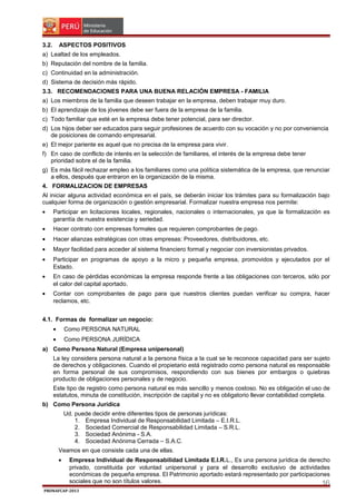 3.2.

ASPECTOS POSITIVOS

a) Lealtad de los empleados.
b) Reputación del nombre de la familia.
c) Continuidad en la administración.
d) Sistema de decisión más rápido.
3.3. RECOMENDACIONES PARA UNA BUENA RELACIÓN EMPRESA - FAMILIA
a) Los miembros de la familia que deseen trabajar en la empresa, deben trabajar muy duro.
b) El aprendizaje de los jóvenes debe ser fuera de la empresa de la familia.
c) Todo familiar que esté en la empresa debe tener potencial, para ser director.
d) Los hijos deber ser educados para seguir profesiones de acuerdo con su vocación y no por conveniencia
de posiciones de comando empresarial.
e) El mejor pariente es aquel que no precisa de la empresa para vivir.
f) En caso de conflicto de interés en la selección de familiares, el interés de la empresa debe tener
prioridad sobre el de la familia.
g) Es más fácil rechazar empleo a los familiares como una política sistemática de la empresa, que renunciar
a ellos, después que entraron en la organización de la misma.
4. FORMALIZACION DE EMPRESAS
Al iniciar alguna actividad económica en el país, se deberán iniciar los trámites para su formalización bajo
cualquier forma de organización o gestión empresarial. Formalizar nuestra empresa nos permite:
•

Participar en licitaciones locales, regionales, nacionales o internacionales, ya que la formalización es
garantía de nuestra existencia y seriedad.

•

Hacer contrato con empresas formales que requieren comprobantes de pago.

•

Hacer alianzas estratégicas con otras empresas: Proveedores, distribuidores, etc.

•

Mayor facilidad para acceder al sistema financiero formal y negociar con inversionistas privados.

•

Participar en programas de apoyo a la micro y pequeña empresa, promovidos y ejecutados por el
Estado.

•

En caso de pérdidas económicas la empresa responde frente a las obligaciones con terceros, sólo por
el calor del capital aportado.

•

Contar con comprobantes de pago para que nuestros clientes puedan verificar su compra, hacer
reclamos, etc.

4.1. Formas de formalizar un negocio:
•

Como PERSONA NATURAL

•

Como PERSONA JURÍDICA

a) Como Persona Natural (Empresa unipersonal)
La ley considera persona natural a la persona física a la cual se le reconoce capacidad para ser sujeto
de derechos y obligaciones. Cuando el propietario está registrado como persona natural es responsable
en forma personal de sus compromisos, respondiendo con sus bienes por embargos o quiebras
producto de obligaciones personales y de negocio.
Este tipo de registro como persona natural es más sencillo y menos costoso. No es obligación el uso de
estatutos, minuta de constitución, inscripción de capital y no es obligatorio llevar contabilidad completa.
b) Como Persona Jurídica
Ud. puede decidir entre diferentes tipos de personas jurídicas:
1. Empresa Individual de Responsabilidad Limitada – E.I.R.L.
2. Sociedad Comercial de Responsabilidad Limitada – S.R.L.
3. Sociedad Anónima - S.A.
4. Sociedad Anónima Cerrada – S.A.C.
Veamos en que consiste cada una de ellas.
•

Empresa Individual de Responsabilidad Limitada E.I.R.L., Es una persona jurídica de derecho
privado, constituida por voluntad unipersonal y para el desarrollo exclusivo de actividades
económicas de pequeña empresa. El Patrimonio aportado estará representado por participaciones
sociales que no son títulos valores.
16

PRONAFCAP-2013

 