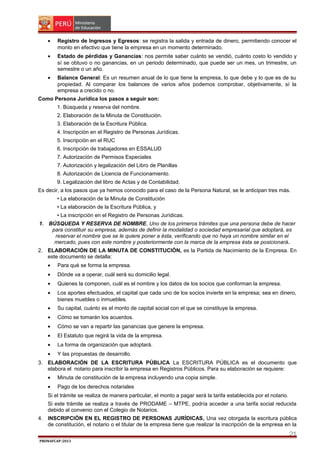•

Registro de Ingresos y Egresos: se registra la salida y entrada de dinero, permitiendo conocer el
monto en efectivo que tiene la empresa en un momento determinado.

•

Estado de pérdidas y Ganancias: nos permite saber cuánto se vendió, cuánto costo lo vendido y
sí se obtuvo o no ganancias, en un periodo determinado, que puede ser un mes, un trimestre, un
semestre o un año.

•

Balance General: Es un resumen anual de lo que tiene la empresa, lo que debe y lo que es de su
propiedad. Al comparar los balances de varios años podemos comprobar, objetivamente, sí la
empresa a crecido o no.

Como Persona Jurídica los pasos a seguir son:
1. Búsqueda y reserva del nombre.
2. Elaboración de la Minuta de Constitución.
3. Elaboración de la Escritura Pública.
4. Inscripción en el Registro de Personas Jurídicas.
5. Inscripción en el RUC
6. Inscripción de trabajadores en ESSALUD
7. Autorización de Permisos Especiales
7. Autorización y legalización del Libro de Planillas
8. Autorización de Licencia de Funcionamiento.
9. Legalización del libro de Actas y de Contabilidad.
Es decir, a los pasos que ya hemos conocido para el caso de la Persona Natural, se le anticipan tres más.
• La elaboración de la Minuta de Constitución
• La elaboración de la Escritura Pública, y
• La inscripción en el Registro de Personas Jurídicas.
1. BÚSQUEDA Y RESERVA DE NOMBRE, Uno de los primeros trámites que una persona debe de hacer
para constituir su empresa, además de definir la modalidad o sociedad empresarial que adoptará, es
reservar el nombre que se le quiere poner a ésta, verificando que no haya un nombre similar en el
mercado, pues con este nombre y posteriormente con la marca de la empresa ésta se posicionará.
2. ELABORACIÓN DE LA MINUTA DE CONSTITUCIÓN, es la Partida de Nacimiento de la Empresa. En
este documento se detalla:
•

Para qué se forma la empresa.

•

Dónde va a operar, cuál será su domicilio legal.

•

Quienes la componen, cuál es el nombre y los datos de los socios que conforman la empresa.

•

Los aportes efectuados, el capital que cada uno de los socios invierte en la empresa; sea en dinero,
bienes muebles o inmuebles.

•

Su capital, cuánto es el monto de capital social con el que se constituye la empresa.

•

Cómo se tomarán los acuerdos.

•

Cómo se van a repartir las ganancias que genere la empresa.

•

El Estatuto que regirá la vida de la empresa.

•

La forma de organización que adoptará.

•

Y las propuestas de desarrollo.

3. ELABORACIÓN DE LA ESCRITURA PÚBLICA La ESCRITURA PÚBLICA es el documento que
elabora el notario para inscribir la empresa en Registros Públicos. Para su elaboración se requiere:
•

Minuta de constitución de la empresa incluyendo una copia simple.

•

Pago de los derechos notariales

Si el trámite se realiza de manera particular, el monto a pagar será la tarifa establecida por el notario.
Si este trámite se realiza a través de PRODAME – MTPE, podría acceder a una tarifa social reducida
debido al convenio con el Colegio de Notarios.
4. INSCRIPCIÓN EN EL REGISTRO DE PERSONAS JURÍDICAS, Una vez otorgada la escritura pública
de constitución, el notario o el titular de la empresa tiene que realizar la inscripción de la empresa en la

21
PRONAFCAP-2013

 