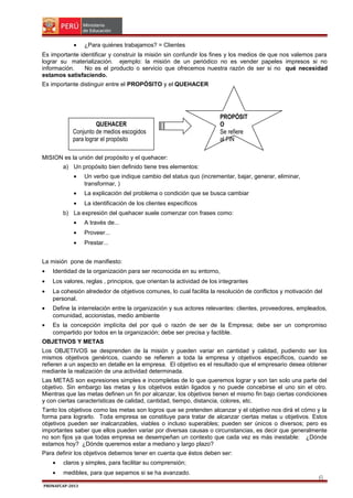 •

¿Para quiénes trabajamos? = Clientes

Es importante identificar y construir la misión sin confundir los fines y los medios de que nos valemos para
lograr su materialización. ejemplo: la misión de un periódico no es vender papeles impresos si no
información.
No es el producto o servicio que ofrecemos nuestra razón de ser si no qué necesidad
estamos satisfaciendo.
Es importante distinguir entre el PROPÓSITO y el QUEHACER

QUEHACER
Conjunto de medios escogidos
para lograr el propósito

PROPÓSIT
O
Se refiere
al FIN

MISION es la unión del propósito y el quehacer:
a) Un propósito bien definido tiene tres elementos:
•

Un verbo que indique cambio del status quo (incrementar, bajar, generar, eliminar,
transformar, )

•

La explicación del problema o condición que se busca cambiar

•

La identificación de los clientes específicos

b) La expresión del quehacer suele comenzar con frases como:
•

A través de...

•

Proveer...

•

Prestar...

La misión pone de manifiesto:
•

Identidad de la organización para ser reconocida en su entorno,

•

Los valores, reglas , principios, que orientan la actividad de los integrantes

•

La cohesión alrededor de objetivos comunes, lo cual facilita la resolución de conflictos y motivación del
personal.

•

Define la interrelación entre la organización y sus actores relevantes: clientes, proveedores, empleados,
comunidad, accionistas, medio ambiente

•

Es la concepción implícita del por qué o razón de ser de la Empresa; debe ser un compromiso
compartido por todos en la organización; debe ser precisa y factible.

OBJETIVOS Y METAS
Los OBJETIVOS se desprenden de la misión y pueden variar en cantidad y calidad, pudiendo ser los
mismos objetivos genéricos, cuando se refieren a toda la empresa y objetivos específicos, cuando se
refieren a un aspecto en detalle en la empresa. El objetivo es el resultado que el empresario desea obtener
mediante la realización de una actividad determinada.
Las METAS son expresiones simples e incompletas de lo que queremos lograr y son tan solo una parte del
objetivo. Sin embargo las metas y los objetivos están ligados y no puede concebirse el uno sin el otro.
Mientras que las metas definen un fin por alcanzar, los objetivos tienen el mismo fin bajo ciertas condiciones
y con ciertas características de calidad, cantidad, tiempo, distancia, colores, etc.
Tanto los objetivos como las metas son logros que se pretenden alcanzar y el objetivo nos dirá el cómo y la
forma para lograrlo. Toda empresa se constituye para tratar de alcanzar ciertas metas u objetivos. Estos
objetivos pueden ser inalcanzables, viables o incluso superables; pueden ser únicos o diversos; pero es
importantes saber que ellos pueden variar por diversas causas o circunstancias, es decir que generalmente
no son fijos ya que todas empresa se desempeñan un contexto que cada vez es más inestable: ¿Dónde
estamos hoy? ¿Dónde queremos estar a mediano y largo plazo?
Para definir los objetivos debemos tener en cuenta que éstos deben ser:
•

claros y simples, para facilitar su comprensión;

•

medibles, para que sepamos si se ha avanzado.

PRONAFCAP-2013

6

 