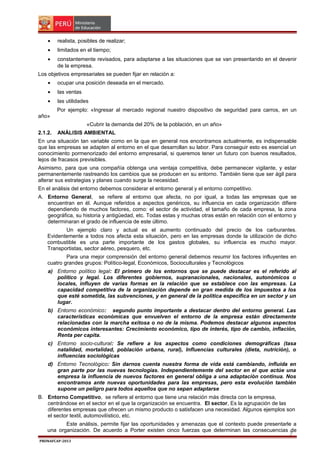 •

realista, posibles de realizar;

•

limitados en el tiempo;

•

constantemente revisados, para adaptarse a las situaciones que se van presentando en el devenir
de la empresa.

Los objetivos empresariales se pueden fijar en relación a:
•

ocupar una posición deseada en el mercado.

•

las ventas

•

las utilidades
Por ejemplo: «Ingresar al mercado regional nuestro dispositivo de seguridad para carros, en un

año»
«Cubrir la demanda del 20% de la población, en un año»
2.1.2.

ANÁLISIS AMBIENTAL

En una situación tan variable como en la que en general nos encontramos actualmente, es indispensable
que las empresas se adapten al entorno en el que desarrollan su labor. Para conseguir esto es esencial un
conocimiento pormenorizado del entorno empresarial, si queremos tener un futuro con buenos resultados,
lejos de fracasos previsibles.
Asimismo, para que una compañía obtenga una ventaja competitiva, debe permanecer vigilante, y estar
permanentemente rastreando los cambios que se producen en su entorno. También tiene que ser ágil para
alterar sus estrategias y planes cuando surge la necesidad.
En el análisis del entorno debemos considerar el entorno general y el entorno competitivo.
A. Entorno General, se refiere al entorno que afecta, no por igual, a todas las empresas que se
encuentran en él. Aunque referidos a aspectos genéricos, su influencia en cada organización difiere
dependiendo de muchos factores, como: el sector de actividad, el tamaño de cada empresa, la zona
geográfica, su historia y antigüedad, etc. Todas estas y muchas otras están en relación con el entorno y
determinaran el grado de influencia de este último.
Un ejemplo claro y actual es el aumento continuado del precio de los carburantes.
Evidentemente a todos nos afecta esta situación, pero en las empresas donde la utilización de dicho
combustible es una parte importante de los gastos globales, su influencia es mucho mayor.
Transportistas, sector aéreo, pesquero, etc.
Para una mejor comprensión del entorno general debemos resumir los factores influyentes en
cuatro grandes grupos: Político-legal, Económicos, Socioculturales y Tecnológicos
a) Entorno político legal: El primero de los entornos que se puede destacar es el referido al
político y legal. Los diferentes gobiernos, supranacionales, nacionales, autonómicos o
locales, influyen de varias formas en la relación que se establece con las empresas. La
capacidad competitiva de la organización depende en gran medida de los impuestos a los
que esté sometida, las subvenciones, y en general de la política especifica en un sector y un
lugar.
b) Entorno económico: segundo punto importante a destacar dentro del entorno general. Las
características económicas que envuelven el entorno de la empresa están directamente
relacionadas con la marcha exitosa o no de la misma. Podemos destacar algunos aspectos
económicos interesantes: Crecimiento económico, tipo de interés, tipo de cambio, inflación,
Renta per capita.
c) Entorno socio-cultural: Se refiere a los aspectos como condiciones demográficas (tasa
natalidad, mortalidad, población urbana, rural), Influencias culturales (dieta, nutrición), o
influencias sociológicas
d) Entorno Tecnológico: Sin darnos cuenta nuestra forma de vida está cambiando, influida en
gran parte por las nuevas tecnologías. Independientemente del sector en el que actúe una
empresa la influencia de nuevos factores en general obliga a una adaptación continua. Nos
encontramos ante nuevas oportunidades para las empresas, pero esta evolución también
supone un peligro para todos aquellos que no sepan adaptarse
B. Entorno Competitivo, se refiere al entorno que tiene una relación más directa con la empresa,
centrándose en el sector en el que la organización se encuentra. El sector, Es la agrupación de las
diferentes empresas que ofrecen un mismo producto o satisfacen una necesidad. Algunos ejemplos son
el sector textil, automovilístico, etc.
Este análisis, permite fijar las oportunidades y amenazas que el contexto puede presentarle a
una organización. De acuerdo a Porter existen cinco fuerzas que determinan las consecuencias de

7

PRONAFCAP-2013

 