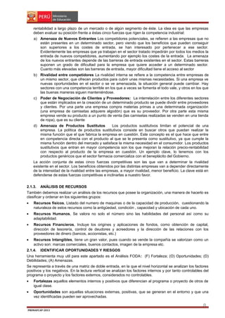 rentabilidad a largo plazo de un mercado o de algún segmento de éste. La idea es que las empresas
deben evaluar su posición frente a éstas cinco fuerzas que rigen la competencia industrial:
a) Amenaza de Nuevos Entrantes Los competidores potenciales, se refieren a las empresas que no
están presentes en un determinado sector, pero viendo que los beneficios que pueden conseguir
son superiores a los costes de entrada, se han interesado por pertenecer a ese sector.
Evidentemente las empresas que ya trabajan en el sector tratado impedirán por todos los medios la
entrada de nuevos competidores, aumentando por ejemplo los costes de la entrada. La amenaza
de los nuevos entrantes depende de las barreras de entrada existentes en el sector. Estas barreras
suponen un grado de dificultad para la empresa que quiere acceder a un determinado sector.
Cuanto más elevadas son las barreras de entrada, mayor dificultad tiene el acceso al sector
b) Rivalidad entre competidores La rivalidad interna se refiere a la competencia entre empresas de
un mismo sector, que ofrecen productos para cubrir unas mismas necesidades. Si una empresa ve
nuevas oportunidades en el sector o se ve amenazada, la situación general puede cambiar. Hay
sectores con una competencia terrible en los que a veces se fomenta el todo vale, y otros en los que
las buenas maneras siguen manteniéndose.
c) Poder de Negociación de Clientes y Proveedores: La interrelación entre los diferentes sectores
que están implicados en la creación de un determinado producto se puede dividir entre proveedores
y clientes. Por una parte una empresa compra materias primas a una determinada organización
(una empresa de camisetas adquiere algodón) que es su proveedor. Por otra parte esta misma
empresa vende su producto a un punto de venta (las camisetas realizadas se venden en una tienda
de ropa), que es su cliente
d) Amenaza de Productos Sustitutos
Los productos sustitutivos limitan el potencial de una
empresa. La política de productos sustitutivos consiste en buscar otros que puedan realizar la
misma función que el que fabrica la empresa en cuestión. Este concepto es el que hace que entre
en competencia directa con el producto al que se le presenta como sustitutivo, ya que cumple la
misma función dentro del mercado y satisface la misma necesidad en el consumidor. Los productos
sustitutivos que entran en mayor competencia son los que mejoran la relación precio-rentabilidad
con respecto al producto de la empresa en cuestión. Un ejemplo clave, lo tenemos con los
productos genéricos que el sector farmacia comercializa con el beneplácito del Gobierno.
La acción conjunta de estas cinco fuerzas competitivas son las que van a determinar la rivalidad
existente en el sector. Los beneficios obtenidos por las distintas empresas van a depender directamente
de la intensidad de la rivalidad entre las empresas, a mayor rivalidad, menor beneficio. La clave está en
defenderse de estas fuerzas competitivas e inclinarlas a nuestro favor.
2.1.3.

ANÁLISIS DE RECURSOS

También debemos realizar un análisis de los recursos que posee la organización, una manera de hacerlo es
clasificar y ordenar en los siguientes grupos:
•

Recursos físicos, Listado del numero de maquinas o de la capacidad de producción, cuestionando la
naturaleza de estos recursos como la antigüedad, condición , capacidad y ubicación de cada uno.

•

Recursos Humanos, Se valora no solo el número sino las habilidades del personal así como su
adaptabilidad.

•

Recursos Financieros, Incluye los origines y aplicaciones de fondos, como obtención de capital,
dirección de tesorería, control de deudores y acreedores y la dirección de las relaciones con los
proveedores de dinero (bancos, accionistas, etc.)

•

Recursos Intangibles, tiene un gran valor, pues cuando se vende la compañía se valorizan como un
activo son: marcas comerciales, buenos contactos, imagen de la empresa etc.

2.1.4.

IDENTIFICAR OPORTUNIDADES Y RIESGOS

Una herramienta muy util para este apartado es el Análisis FODA: (F) Fortaleza; (O) Oportunidades; (D)
Debilidades; (A) Amenazas.
Se representa a través de una matriz de doble entrada, en la que el nivel horizontal se analizan los factores
positivos y los negativos. En la lectura vertical se analizan los factores internos y por tanto controlables del
programa o proyecto y los factores externos, considerados no controlables.
•

Fortalezas aquellos elementos internos y positivos que diferencian al programa o proyecto de otros de
igual clase.

•

Oportunidades son aquellas situaciones externas, positivas, que se generan en el entorno y que una
vez identificadas pueden ser aprovechadas.

8
PRONAFCAP-2013

 