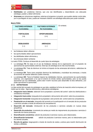 •

Debilidades son problemas internos, que una vez identificados y desarrollando una adecuada
estrategia, pueden y deben eliminarse.

•

Amenazas son situaciones negativas, externas al programa o proyecto, que pueden atentar contra éste,
por lo que llegado al caso, puede ser necesario diseñar una estrategia adecuada para poder sortearla.

Matriz FODA
FACTORES INTERNOS

FACTORES EXTERNOS

Controlables

No Controlables

FORTALEZAS

OPORTUNIDADES

( +)

(+)

DEBILIDADES

AMENAZAS

(-)

En síntesis:

(-)



las fortalezas deben utilizarse



las oportunidades deben aprovecharse



las debilidades deben eliminarse y



las amenazas deben sortearse

La matriz FODA: Conduce al desarrollo de cuatro tipos de estrategias:


La estrategia FO. Es basa en el uso de fortalezas internas de la organización con el propósito de
aprovechas las oportunidades externas. Este tipo de estrategia es la más recomendada.



La estrategia FA. Trata de disminuir al mínimo el impacto de las amenazas del entorno, valiéndose de
las fortalezas.



La estrategia DA. Tiene como propósito disminuir las debilidades y neutralizar las amenazas, a través
de acciones de carácter defensivo (sobre vivencia).



La estrategia DO. Tiene la finalidad mejorar las debilidades internas, aprovechando las oportunidades
externas, una organización a la cual el entorno le brinda ciertas oportunidades, pero no las puede
aprovechar por sus debilidades, podría decir invertir recursos para desarrollar el área deficiente y así
poder aprovechar la oportunidad.

2.1.5.

ESTRATEGIAS

La idea central del concepto de estrategia es que ésta, establece la forma de inserción entre la empresa y el
medio que la rodea. Algunas definiciones y alternativas estratégicas:
•

Integración hacia delante: obtención de la propiedad o aumento del control sobre los distribuidores o
vendedores minoristas

•

Integración hacia atrás: búsqueda de la propiedad o del aumento del control sobre los proveedores.

•

Integración horizontal: búsqueda de la propiedad o del aumento del control sobre los competidores.

•

Penetración en el mercado: búsqueda del aumento en la participación en el mercado de los productos
o servicios actuales a través de esfuerzos de mercadotecnia.

•

Desarrollo del mercado: introducción de los productos o servicios actuales en nuevas áreas
geográficas.

•

Desarrollo de productos: incremento de ventas por medio de mejoramiento de productos o servicios ó
desarrollo de nuevos productos.

•

Diversificación concéntrica: adición de productos ó servicios nuevos, pero relacionados.

•

Diversificación horizontal:
los clientes actuales.

•

Recorte de gastos: reagrupación a través de recorte de costos y activos para revertir disminución de
ventas y utilidades.

adición de productos ó servicios nuevos, pero no relacionados para

9
PRONAFCAP-2013

 