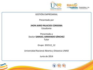 GESTIÓN EMPRESARIAL
Presentado por
JHON JAIRO PALACIOS CORDOBA
Estudiante
Presentado a
Doctor SAMUEL ARMANDO SÁNCHEZ
Tutor
Grupo 201512_12
Universidad Nacional Abierta y Distancia UNAD
Junio de 2014
 