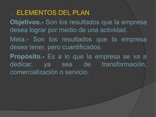 ELEMENTOS DEL PLAN
Objetivos.- Son los resultados que la empresa
desea lograr por medio de una actividad.
Meta.- Son los resultados que la empresa
desea tener, pero cuantificados.
Propósito.- Es a lo que la empresa se va a
dedicar, ya sea de transformación,
comercialización o servicio.
 