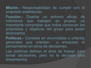 Misión.- Responsabilidad de cumplir con el
propósito establecido.
Función.- Diseñar un entorno eficaz de
individuos que trabajen en grupos, es
importante comprobar que todos conozcan los
propósitos y objetivos del grupo para poder
alcanzarlos.
Políticas.- Consiste en enunciados o criterios
generales que orientan o encausan el
pensamiento en toma de decisiones.
Las políticas definen el área de trabajo para
tomar decisiones, pero no la decisión sino
lineamientos.
 