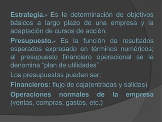 Estrategia.- Es la determinación de objetivos
básicos a largo plazo de una empresa y la
adaptación de cursos de acción.
Presupuesto.- Es la función de resultados
esperados expresado en términos numéricos;
al presupuesto financiero operacional se le
denomina “plan de utilidades”
Los presupuestos pueden ser:
Financieros: flujo de caja(entradas y salidas)
Operaciones normales de la empresa
(ventas, compras, gastos, etc.)
 