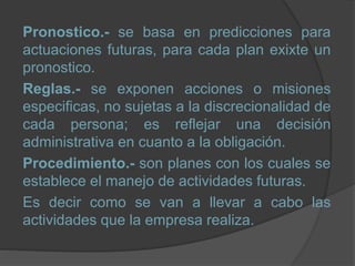 Pronostico.- se basa en predicciones para
actuaciones futuras, para cada plan exixte un
pronostico.
Reglas.- se exponen acciones o misiones
especificas, no sujetas a la discrecionalidad de
cada persona; es reflejar una decisión
administrativa en cuanto a la obligación.
Procedimiento.- son planes con los cuales se
establece el manejo de actividades futuras.
Es decir como se van a llevar a cabo las
actividades que la empresa realiza.
 