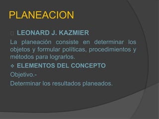 PLANEACION
LEONARD J. KAZMIER
La planeación consiste en determinar los
objetos y formular políticas, procedimientos y
métodos para lograrlos.
 ELEMENTOS DEL CONCEPTO
Objetivo.-
Determinar los resultados planeados.
 