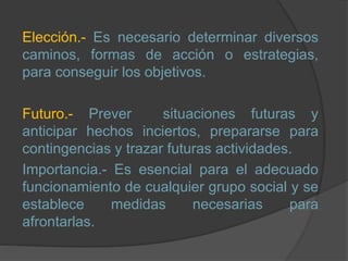 Elección.- Es necesario determinar diversos
caminos, formas de acción o estrategias,
para conseguir los objetivos.
Futuro.- Prever situaciones futuras y
anticipar hechos inciertos, prepararse para
contingencias y trazar futuras actividades.
Importancia.- Es esencial para el adecuado
funcionamiento de cualquier grupo social y se
establece medidas necesarias para
afrontarlas.
 
