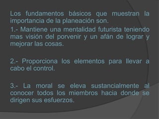 Los fundamentos básicos que muestran la
importancia de la planeación son.
1.- Mantiene una mentalidad futurista teniendo
mas visión del porvenir y un afán de lograr y
mejorar las cosas.
2.- Proporciona los elementos para llevar a
cabo el control.
3.- La moral se eleva sustancialmente al
conocer todos los miembros hacia donde se
dirigen sus esfuerzos.
 