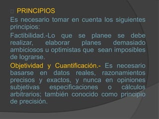 PRINCIPIOS
Es necesario tomar en cuenta los siguientes
principios:
Factibilidad.-Lo que se planee se debe
realizar, elaborar planes demasiado
ambiciosos u optimistas que sean imposibles
de lograrse.
Objetividad y Cuantificación.- Es necesario
basarse en datos reales, razonamientos
precisos y exactos, y nunca en opiniones
subjetivas especificaciones o cálculos
arbitrarios; también conocido como principio
de precisión.
 