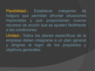 Flexibilidad.- Establecer márgenes de
holgura que permitan afrontar situaciones
imprevistas y que proporcionen nuevos
recursos de acción que se ajusten fácilmente
a las condiciones.
Unidad.- Todos los planes específicos de la
empresa deben integrarse a un plan general
y dirigirse al logro de los propósitos y
objetivos generales.
 