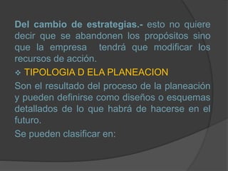 Del cambio de estrategias.- esto no quiere
decir que se abandonen los propósitos sino
que la empresa tendrá que modificar los
recursos de acción.
 TIPOLOGIA D ELA PLANEACION
Son el resultado del proceso de la planeación
y pueden definirse como diseños o esquemas
detallados de lo que habrá de hacerse en el
futuro.
Se pueden clasificar en:
 