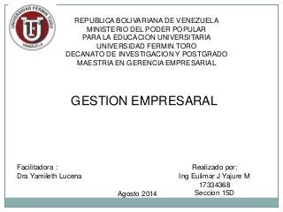 REPUBLICA BOLIVARIANA DE VENEZUELA
MINISTERIO DEL PODER POPULAR
PARA LA EDUCACION UNIVERSITARIA
UNIVERSIDAD FERMIN TORO
DECANATO DE INVESTIGACION Y POSTGRADO
MAESTRIA EN GERENCIA EMPRESARIAL
GESTION EMPRESARAL
Facilitadora :
Dra Yamileth Lucena
Realizado por:
Ing Eulimar J Yajure M
17334368
Seccion 15DAgosto 2014
 