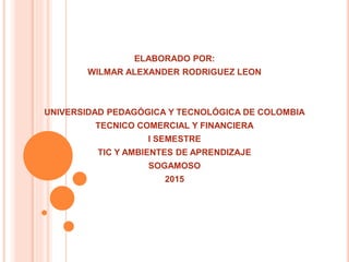 ELABORADO POR:
WILMAR ALEXANDER RODRIGUEZ LEON
UNIVERSIDAD PEDAGÓGICA Y TECNOLÓGICA DE COLOMBIA
TECNICO COMERCIAL Y FINANCIERA
I SEMESTRE
TIC Y AMBIENTES DE APRENDIZAJE
SOGAMOSO
2015
 