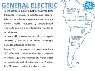 Es una compañía digital industrial mas importante
del mundo, transforma la industria con maquinas
definidas por software y soluciones conectadas que
brindan rápida respuesta y predictibilidad,
organizada entorno a un intercambio mundial de
conocimiento.
La tienda GE, a través de la cual cada negocio
comparte y accede a la misma tecnología,
mercados, estructura e intelecto.
General Electric está presente en Venezuela desde
1927, ofreciendo soluciones tecnológicas, negocios
y servicios al país, manteniendo una visión global,
con experiencia local y basándonos en los 4 pilares
de la GE: mover, construir, impulsar y curar.
 
