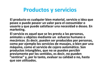 Productos y servicios
El producto es cualquier bien material, servicio o idea que
posee o puede poseer un valor para el consumidor o
usuario y que puede satisfacer una necesidad o deseo. En
marketing.
El servicio es aquel que se les presta a las personas,
animales u objetos mediante un esfuerzo humano o
mecánicos .Es decir, pueden ser producidos por personas,
como por ejemplo los servicios de masajes, o bien por una
máquina, como el servicio de cajero automático. Son
productos intangibles, que no se pueden percibir
previamente por los sentidos, es decir, no pueden
“sentirse” y, por lo tanto, evaluar su calidad o no, hasta
que son utilizados.
 