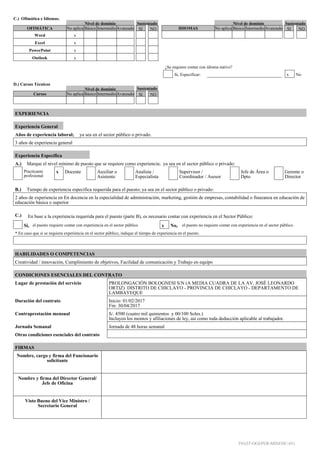 C.) Ofimática e Idiomas.
D.) Cursos Técnicos
Nivel de dominio Sustentado Nivel de dominio Sustentado
OFIMÁTICA No aplica Básico IntermedioAvanzado SI NO
Word x
Excel x
PowerPoint x
Outlook x
IDIOMAS No aplica Básico IntermedioAvanzado SI NO
¿Se requiere contar con idioma nativo?
Si, Especificar: x No
Nivel de dominio Sustentado
Cursos No aplica Básico IntermedioAvanzado SI NO
EXPERIENCIA
Experiencia General
Años de experiencia laboral; ya sea en el sector público o privado.
3 años de experiencia general
Experiencia Específica
A.) Marque el nivel mínimo de puesto que se requiere como experiencia; ya sea en el sector público o privado:
Practicante
profesional
x Docente Auxiliar o
Asistente
Analista /
Especialista
Supervisor /
Coordinador / Asesor
Jefe de Área o
Dpto
Gerente o
Director
B.) Tiempo de experiencia especifica requerida para el puesto; ya sea en el sector público o privado:
2 años de experiencia en En docencia en la especialidad de administración, marketing, gestión de empresas, contabilidad o finazanza en educación de
educación básica o superior
C.) En base a la experiencia requerida para el puesto (parte B), es necesario contar con experiencia en el Sector Público:
Sí, el puesto requiere contar con experiencia en el sector público x No, el puesto no requiere contar con experiencia en el sector público.
* En caso que sí se requiera experiencia en el sector público, indique el tiempo de experiencia en el puesto.
HABILIDADES O COMPETENCIAS
Creatividad / innovación, Cumplimiento de objetivos, Facilidad de comunicación y Trabajo en equipo
CONDICIONES ESENCIALES DEL CONTRATO
Lugar de prestación del servicio PROLONGACIÓN BOLOGNESI S/N (A MEDIA CUADRA DE LA AV. JOSÉ LEONARDO
ORTIZ) DISTRITO DE CHICLAYO - PROVINCIA DE CHICLAYO - DEPARTAMENTO DE
LAMBAYEQUE
Duración del contrato Inicio: 01/02/2017
Fin: 30/04/2017
Contraprestación mensual S/. 4500 (cuatro mil quinientos y 00/100 Soles.)
Incluyen los montos y afiliaciones de ley, así como toda deducción aplicable al trabajador.
Jornada Semanal Jornada de 48 horas semanal
Otras condiciones esenciales del contrato
FIRMAS
Nombre, cargo y firma del Funcionario
solicitante
<F1>
Nombre y firma del Director General/
Jefe de Oficina
<F2>
Visto Bueno del Vice Ministro /
Secretario General
<F3>
F01(IT-OGEPER-MINEDU-01)
Firmado Digitalmente por: PARRAS REYES Liliana Julia (FAU20131370998)
Razón: MINEDU
Ubicación: MINEDU
Fecha: 09/01/2017 15:40:12
 