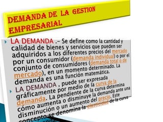 LA DEMANDA .- Se define como la cantidad y calidad de bienes y servicios que pueden ser adquiridos a los diferentes precios del mercado por un consumidor (demanda individual) o por el conjunto de consumidores (demanda total o de mercado), en un momento determinado. La demanda es una función matemática.LA DEMANDA , puede ser expresada gráficamente por medio de la curva de la demanda. La pendiente de la curva determina cómo aumenta o disminuye la demanda ante una disminución o un aumento del precio. Este concepto se denomina la elasticidad de la curva de demanda.DEMANDA DE  LA  GESTION   EMPRESARIAL