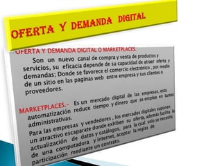  OFERTA Y DEMANDA DIGITAL O MARKETPLACES.         Son  un  nuevo  canal de compra y venta de productos y servicios, su  eficacia depende de su capacidad de atraer  oferta  y   demandas; Donde se favorece el comercio electrónico , por medio de un sitio en las paginas web  entre empresa y sus clientes o proveedores.MARKETPLACES.-   Es un  mercado  digital  de  las  empresas, esta  automatización  reduce  tiempo  y dinero  que  se emplea  en  tareas  administrativas.	Para las empresas  y vendedores , los mercados digitales suponen un atractivo escaparate donde exhiben  su  oferta, además facilita  la actualización   de  datos y catálogos,  para  la cual  solo se necesita  de  una  computadora   y internet, aceptar  la reglas  de participación  mediante un contrato.OFERTA  Y  DEMANDA   DIGITAL