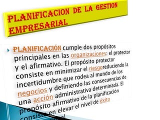 planificacióncumple dos propósitos principales en las organizaciones: el protector y el afirmativo. El propósito protector consiste en minimizar el riesgoreduciendo la incertidumbre que rodea al mundo de los negocios y definiendo las consecuencias de una acción administrativa determinada. El propósito afirmativo de la planificación consiste en elevar el nivel de éxito organizacionalPLANIFICACION  DE  LA  GESTION EMPRESARIAL