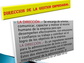 DIRECCION  DE  LA  GESTION  EMPRESARIALLA DIRECCIÓN .- Se encarga de orientar, comunicar, capacitar y motivar al recurso humano de la empresa para que desempeñen efectivamente, con entusiasmo y confianza su trabajo y contribuir así al logro de los objetivos de la empresa. 	LA DIRECCIÓN .- Es un ingrediente necesario para la administración de éxito y esta estrechamente relacionada con el liderazgo. Estos dos elementos son el aspecto interpersonal de la administración. El pequeño empresario es un líder en su empresa.