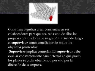 Controlar: Significa crear conciencia en sus
colaboradores para que sea cada uno de ellos los
propios controladores de su gestión, actuando luego
el supervisor como conciliador de todos los
objetivos planteados.
Supervisar implica controlar. El supervisor debe
evaluar constantemente para detectar en que grado
los planes se están obteniendo por él o por la
dirección de la empresa.
 