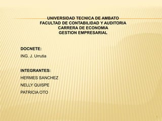 UNIVERSIDAD TECNICA DE AMBATO
           FACULTAD DE CONTABILIDAD Y AUDITORIA
                  CARRERA DE ECONOMIA
                   GESTION EMPRESARIAL


DOCNETE:
ING. J. Urrutia


INTEGRANTES:
HERMES SANCHEZ
NELLY QUISPE
PATRICIA OTO




                                                  1
 