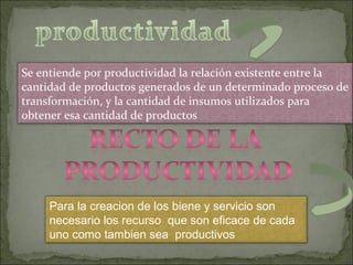 Para la creacion de los biene y servicio son
necesario los recurso que son eficace de cada
uno como tambien sea productivos
Se entiende por productividad la relación existente entre la
cantidad de productos generados de un determinado proceso de
transformación, y la cantidad de insumos utilizados para
obtener esa cantidad de productos
 