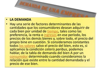 Demanda de una empresaLA DEMANDAHay una serie de factores determinantes de las cantidades que los consumidores desean adquirir de cada bien por unidad de tiempo, tales como las preferencia, la renta o ingresos en ese período, los precios de los demás bienes y, sobre todo, el precio del propio bine en cuestión. Si consideramos constantes todos los valores salvo el precio del bien, esto es, si aplicamos la condición ceterisparibus, podemos hablar, de la tabla de demanda del bien A por un consumidor determinado cuando consideramos la relación que existe entre la cantidad demandada y el precio de ese bien.
