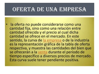 Oferta de una empresa la oferta no puede considerarse como una cantidad fija, sino como una relación entre cantidad ofrecida y el precio al cual dicha cantidad se ofrece en el mercado. En este sentido, la curva de la empresa o de la industria es la representación gráfica de la tabla de oferta respectiva, y muestra las cantidades del bien que se ofrecerán a la venta durante el período de tiempo específico a diversos precios de mercado. Esta curva suele tener pendiente positiva.