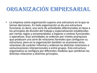 Organización empresarialLa empresa como organización supone una estructura en la que se toman decisiones. En toda organización se da una estructura funcional, es decir, una serie de actividades diferenciadas en base a los principios de división del trabajo y especialización establecidas por ciertas reglas y encomendadas a órganos o centros funcionales u operativos. Esas actividades se ordenan por niveles jerárquicos que producen una serie de relaciones formales que configuran su estructura, pero en la organización también se ocasionan otras relaciones de carácter informal y ordenan las distintas relaciones o comunicaciones interpersonales o entre grupos. Esta estructura organizativa se configura por diferentes modelos que combinan las distintas relaciones y distintos principios.