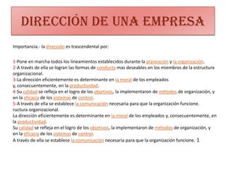 Dirección de una empresaImportancia.- la dirección es trascendental por:1-Pone en marcha todos los lineamientos establecidos durante la planeación y la organización. 2-A través de ella se logran las formas de conducta mas deseables en los miembros de la estructura organizacional. 3-La dirección eficientemente es determinante en la moral de los empleados y, consecuentemente, en la productividad. 4-Su calidad se refleja en el logro de los objetivos, la implementaron de métodos de organización, y en la eficacia de los sistemas de control. 5-A través de ella se establece la comunicación necesaria para que la organización funcione. ructura organizacional. La dirección eficientemente es determinante en la moral de los empleados y, consecuentemente, en la productividad. Su calidad se refleja en el logro de los objetivos, la implementaron de métodos de organización, y en la eficacia de los sistemas de control. A través de ella se establece la comunicación necesaria para que la organización funcione. 1