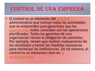 Control de una empresaEl control es un elemento del proceso administrativo que incluye todas las actividades que se emprenden para garantizar que las operaciones reales coincidan con las operaciones planificadas. Todos los gerentes de una organización tienen la obligación de controlar; Por ejemplo, tienen que realizar evaluaciones de los resultados y tomar las medidas necesarias para minimizar las ineficiencias. De tal manera, el control es un elemento clave en la administración.