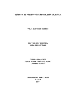 GERENCIA DE PROYECTOS DE TECNOLOGÍA EDUCATIVA
VIDAL SÁNCHEZ BUSTOS
GESTION EMPRESARIAL
MAPA CONCEPTUAL
PROFESOR ASESOR
JORGE ALBERTO BRAVO GENEY
Contador público
UNIVERSIDAD SANTANDER
IBAGUE
2014