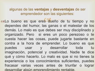 algunas de las ventajas y desventajas de ser
          emprendedor son las siguientes:
                        
Lo bueno es que eres dueño de tu tiempo y no
 dependes del humor, las ganas o el malestar de los
 demás. Lo malo es que debes ser muy disciplinado y
 organizado. Pero si eres un poco perezoso o te
 cuesta hacer las cosas, puede jugarte bastante en
 contra a la hora de emprender. Lo bueno es que
 puedes      usar    y     desarrollar    toda    tu
 imaginación, potencial y creatividad. Nadie te dice
 qué y cómo hacerlo. Lo malo es que si no tienes la
 experiencia o los conocimientos suficientes, puedes
 fracasar varias veces antes de triunfar o lograr
 