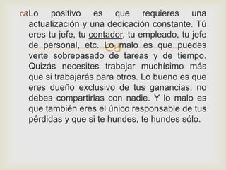 Lo positivo es que requieres una
 actualización y una dedicación constante. Tú
 eres tu jefe, tu contador, tu empleado, tu jefe
                     
 de personal, etc. Lo malo es que puedes
 verte sobrepasado de tareas y de tiempo.
 Quizás necesites trabajar muchísimo más
 que si trabajarás para otros. Lo bueno es que
 eres dueño exclusivo de tus ganancias, no
 debes compartirlas con nadie. Y lo malo es
 que también eres el único responsable de tus
 pérdidas y que si te hundes, te hundes sólo.
 