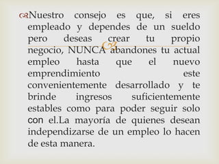 Nuestro consejo es que, si eres
 empleado y dependes de un sueldo
 pero    deseas    crear    tu     propio
                  
 negocio, NUNCA abandones tu actual
 empleo     hasta    que     el    nuevo
 emprendimiento                      este
 convenientemente desarrollado y te
 brinde     ingresos     suficientemente
 estables como para poder seguir solo
 con el.La mayoría de quienes desean
 independizarse de un empleo lo hacen
 de esta manera.
 