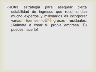 Otra estrategia para asegurar cierta
 estabilidad de ingresos que recomiendan
 mucho expertos y millonarios es incorporar
                    
 varias. fuentes de ingresos residuales.
 ¡Anímate a crear tu propia empresa. Tu
 puedes hacerlo!
 