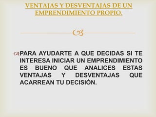 VENTAJAS Y DESVENTAJAS DE UN
     EMPRENDIMIENTO PROPIO.


               
PARA AYUDARTE A QUE DECIDAS SI TE
 INTERESA INICIAR UN EMPRENDIMIENTO
 ES BUENO QUE ANALICES ESTAS
 VENTAJAS    Y   DESVENTAJAS    QUE
 ACARREAN TU DECISIÓN.
 
