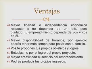 Ventajas
                   
 Mayor libertad e independencia económica
  respecto a no depender de un jefe, pero
  cuidado, tu emprendimiento depende de vos y vos
  de él.
 Mayor disponibilidad de horarios, por ejemplo
  podrás tener más tiempo para pasar con tu familia.
 Vos te propones tus propios objetivos y logros.
 Entusiasmo por el logro del propio proyecto.
 Mayor creatividad al servicio del emprendimiento.
 Podrás producir tus propios ingresos.
 