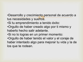 •Desarrollo y crecimiento personal de acuerdo a
                      
tus necesidades y sueños.
•Si tu emprendimiento a tenido éxito:
•Orgullo de haber creado algo por ti mismo y
haberlo hecho salir adelante.
•Si no lo logras en un primer momento:
•Orgullo de haber tenido el valor y el coraje de
haber intentado algo para mejorar tu vida y la de
los que te rodean.
 